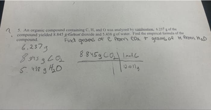 A
5. An organic compound containing C, H, and O was analyzed by combustion. 6.237 g of the
compound yielded 8.845 g-carbon dioxide and 5.438 g of water. Find the empirical formula of the
compound.
Find grams of C from CO₂ + grams of H from H₂D
6.237g
8945 g CO₂
5.438 g 4₂0
8.845g CO₂ Imod
12.011g