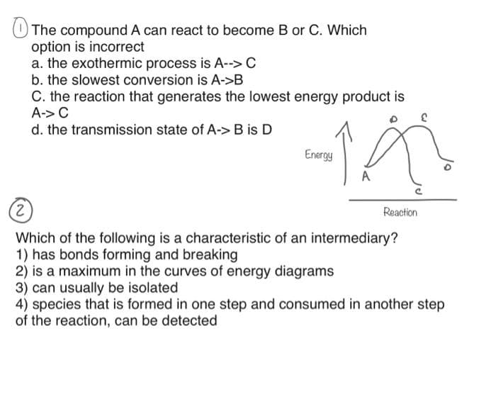 The compound A can react to become B or C. Which
option is incorrect
a. the exothermic process is A--> C
b. the slowest conversion is A->B
C. the reaction that generates the lowest energy product is
A-> C
d. the transmission state of A-> B is D
Energy
A
(2)
Which of the following is a characteristic of an intermediary?
1) has bonds forming and breaking
2) is a maximum in the curves of energy diagrams
Reaction
3) can usually be isolated
4) species that is formed in one step and consumed in another step
of the reaction, can be detected