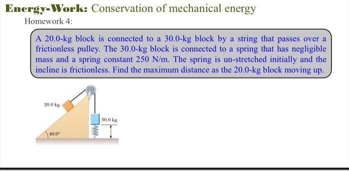 Energy-Work: Conservation of mechanical energy
Homework 4:
A 20.0-kg block is connected to a 30.0-kg block by a string that passes over a
frictionless pulley. The 30.0-kg block is connected to a spring that has negligible
mass and a spring constant 250 N/m. The spring is un-stretched initially and the
incline is frictionless. Find the maximum distance as the 20.0-kg block moving up.
20.0 kg
40.0⁰
30.0 kg