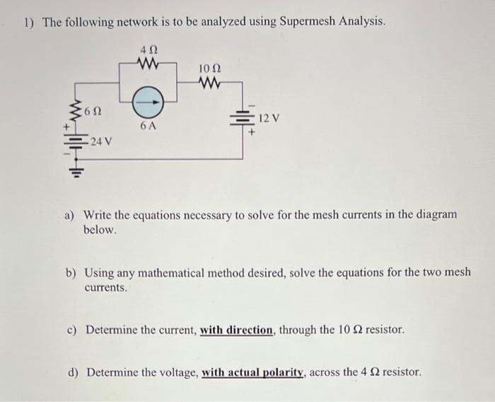 1) The following network is to be analyzed using Supermesh Analysis.
6Ω
24 V
402
www
6 A
100
www
12 V
a) Write the equations necessary to solve for the mesh currents in the diagram
below.
b) Using any mathematical method desired, solve the equations for the two mesh
currents.
c) Determine the current, with direction, through the 10 2 resistor.
d) Determine the voltage, with actual polarity, across the 42 resistor.
