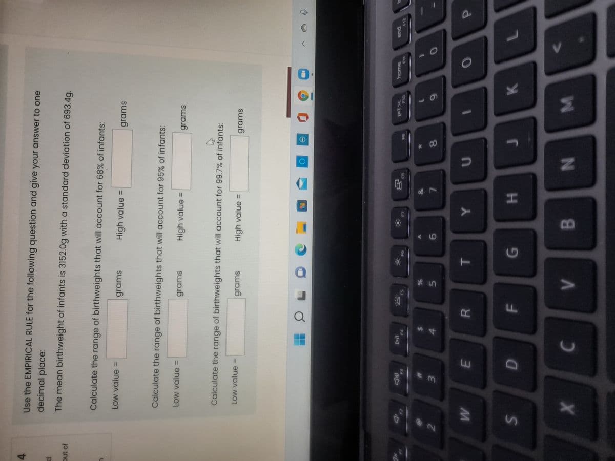 IN
V>
F.
Use the EMPIRICAL RULE for the following question and give your answer to one
decimal place:
The mean birthweight of infants is 3152.0g with a standard deviation of 693.4g.
out of
Calculate the range of birthweights that will account for 68% of infants:
Low value =
grams
High value =
grams
Calculate the range of birthweights that will account for 95% of infants:
Low value =
grams
High value =
grams
Calculate the range of birthweights that will account for 99.7% of infants:
LOw value =
grams
High value =
grams
prt sc
home
end
F4
F5
%23
%24
2
6.
51
L.
3.
4.
9988
R.
H.
C.
8.
