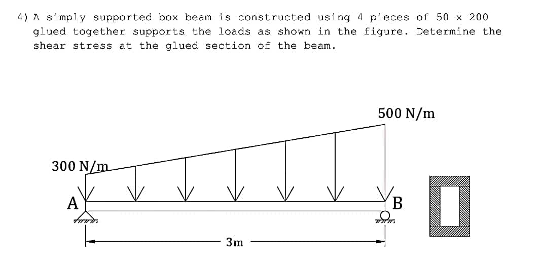 4) A simply supported box beam is constructed using 4 pieces of 50 x 200
glued together supports the loads as shown in the figure. Determine the
shear stress at the glued section of the beam.
500 N/m
300 N/m
A
B
3m
tuwir.
0