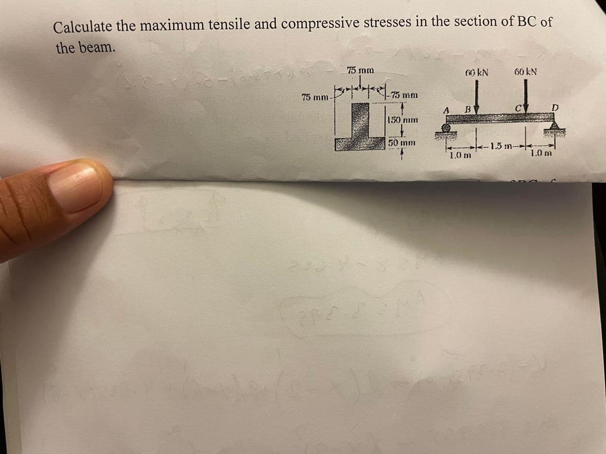 Calculate the maximum tensile and compressive stresses in the section of BC of
the beam.
75 mm
75 mm
Empedopre|72
-75 mm
150 mm
50 mm
EN SAMA
00 kN
B
1.0 m
60 kN
-1.5 m->
rode
D
1.0 m