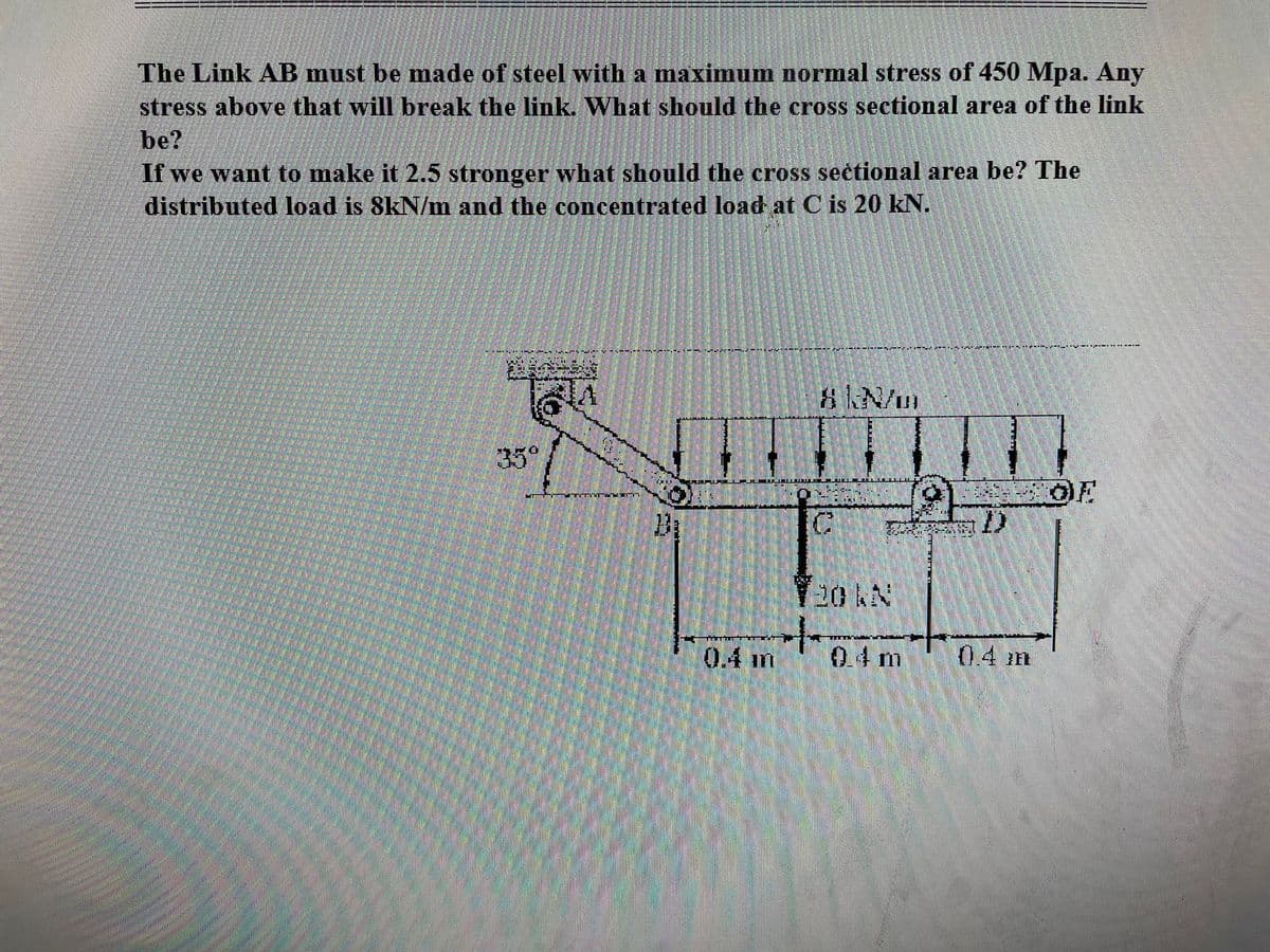 The Link AB must be made of steel with a maximum normal stress of 450 Mpa. Any
stress above that will break the link. What should the cross sectional area of the link
be?
If we want to make it 2.5 stronger what should the cross sectional area be? The
distributed load is 8kN/m and the concentrated load at C is 20 kN.
0.4 m
8 N/m
C
H
04 m
0.4 m
OF