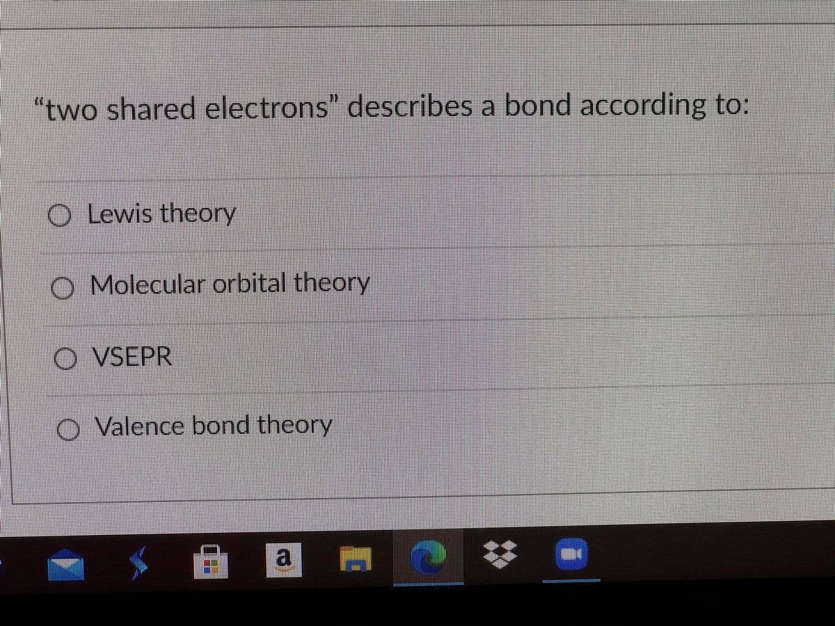 "two shared electrons" describes a bond according to:
O Lewis theory
O Molecular orbital theory
O VSEPR
O Valence bond theory
a
