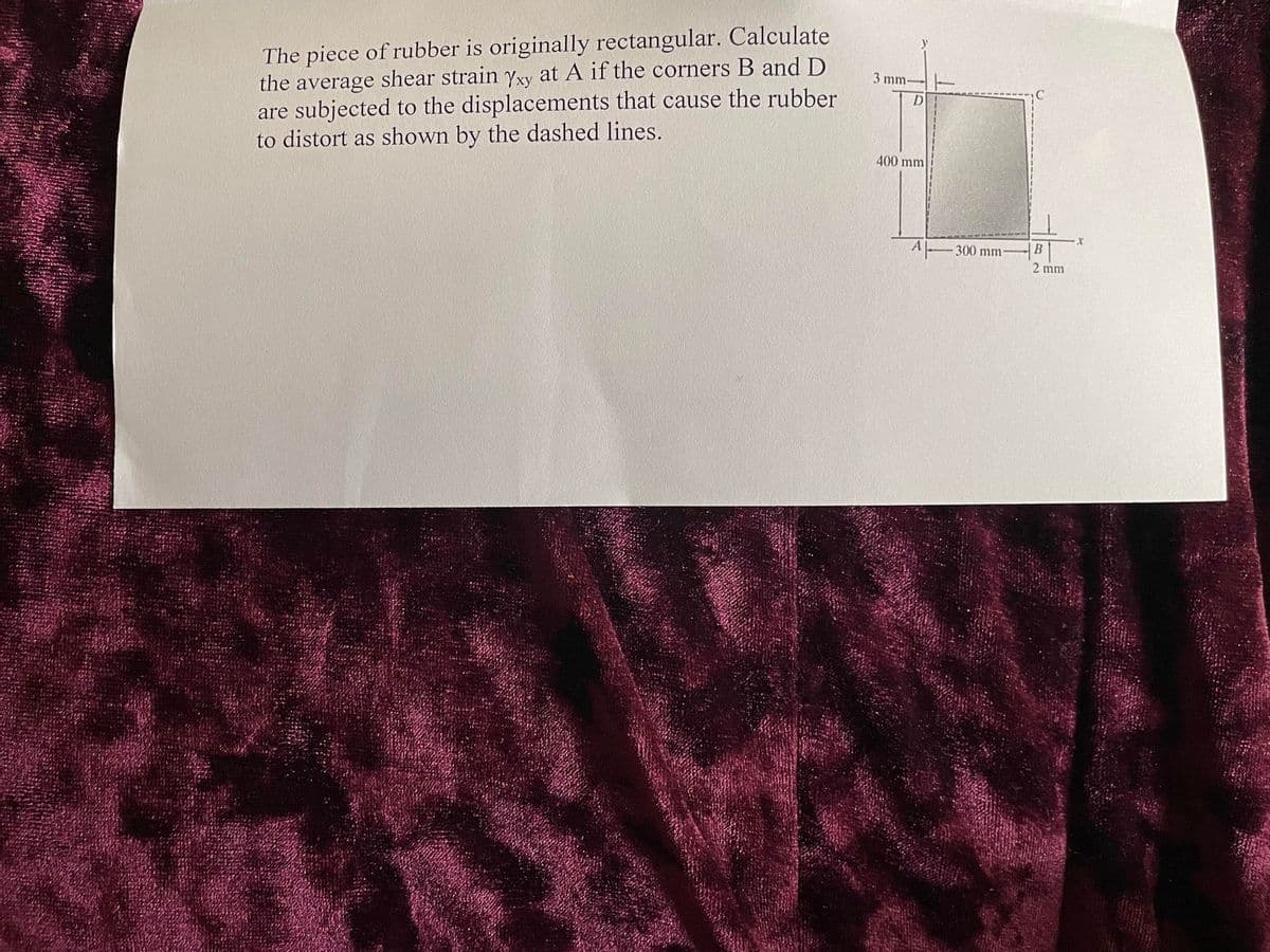 MKOPO
The piece of rubber is originally rectangular. Calculate
the average shear strain Yxy at A if the corners B and D
are subjected to the displacements that cause the rubber
to distort as shown by the dashed lines.
3 mm-
D
400 mm
A
300 mm-
B
2 mm
X