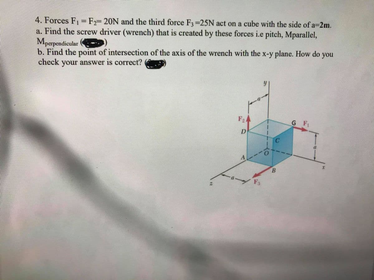 4. Forces F =F-20N and the third force F3 25N act on a cube with the side of a=2m.
a. Find the screw driver (wrench) that is created by these forces i.e pitch, Mparallel,
Mpapendicular
b. Find the point of intersection of the axis of the wrench with the x-y plane. How do you
check your answer is correct?
G F
D
A
B.
