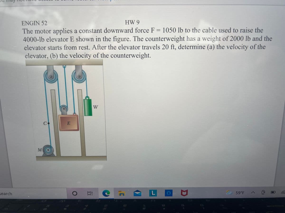 ENGIN 52
HW 9
The motor applies a constant downward force F = 1050 lb to the cable used to raise the
4000-lb elevator E shown in the figure. The counterweight has a weight of 2000 lb and the
elevator starts from rest. After the elevator travels 20 ft, determine (a) the velocity of the
elevator, (b) the velocity of the counterweight.
W
search
59°F A
