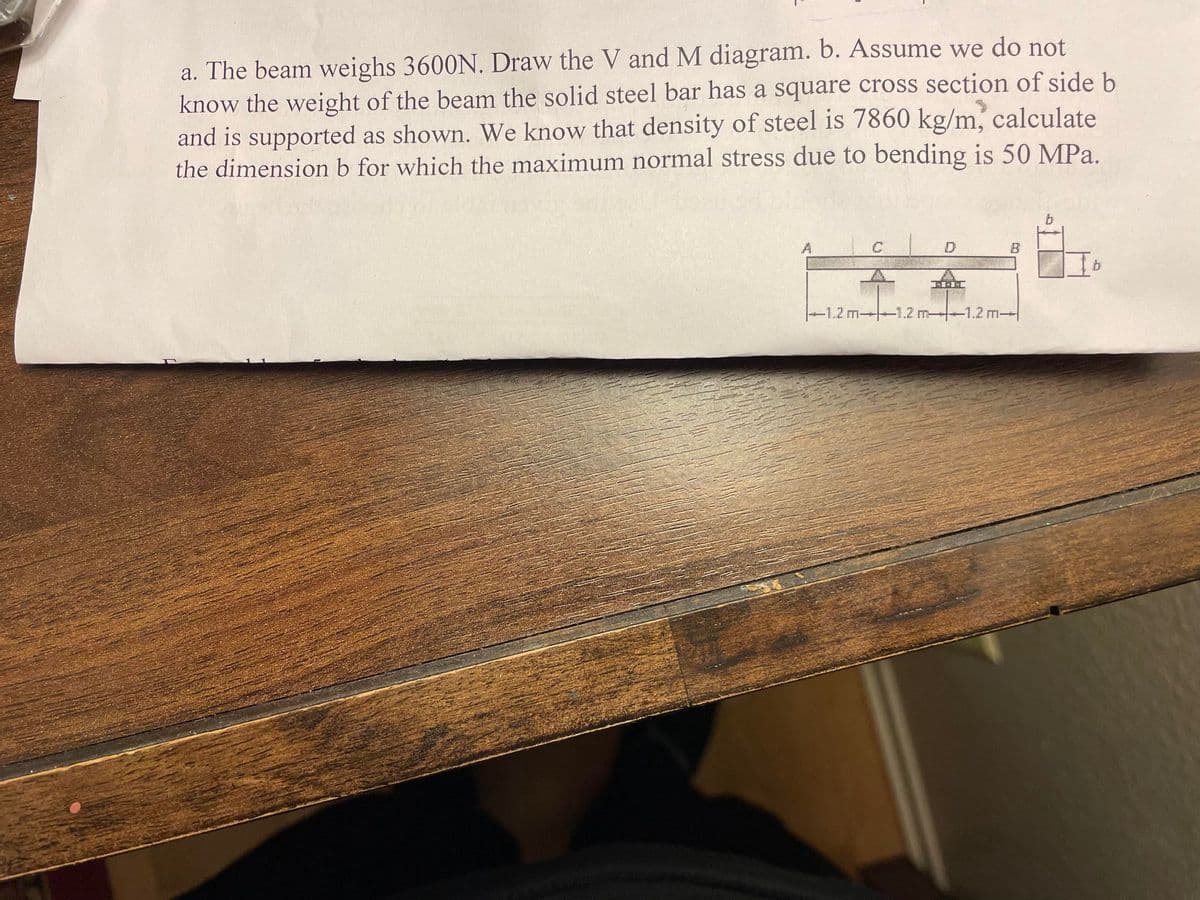 a. The beam weighs 3600N. Draw the V and M diagram. b. Assume we do not
know the weight of the beam the solid steel bar has a square cross section of side b
and is supported as shown. We know that density of steel is 7860 kg/m, calculate
the dimension b for which the maximum normal stress due to bending is 50 MPa.
A
C
-1.2 m-1.2 m-
D
1-1-1
B
-1.2 m-
b