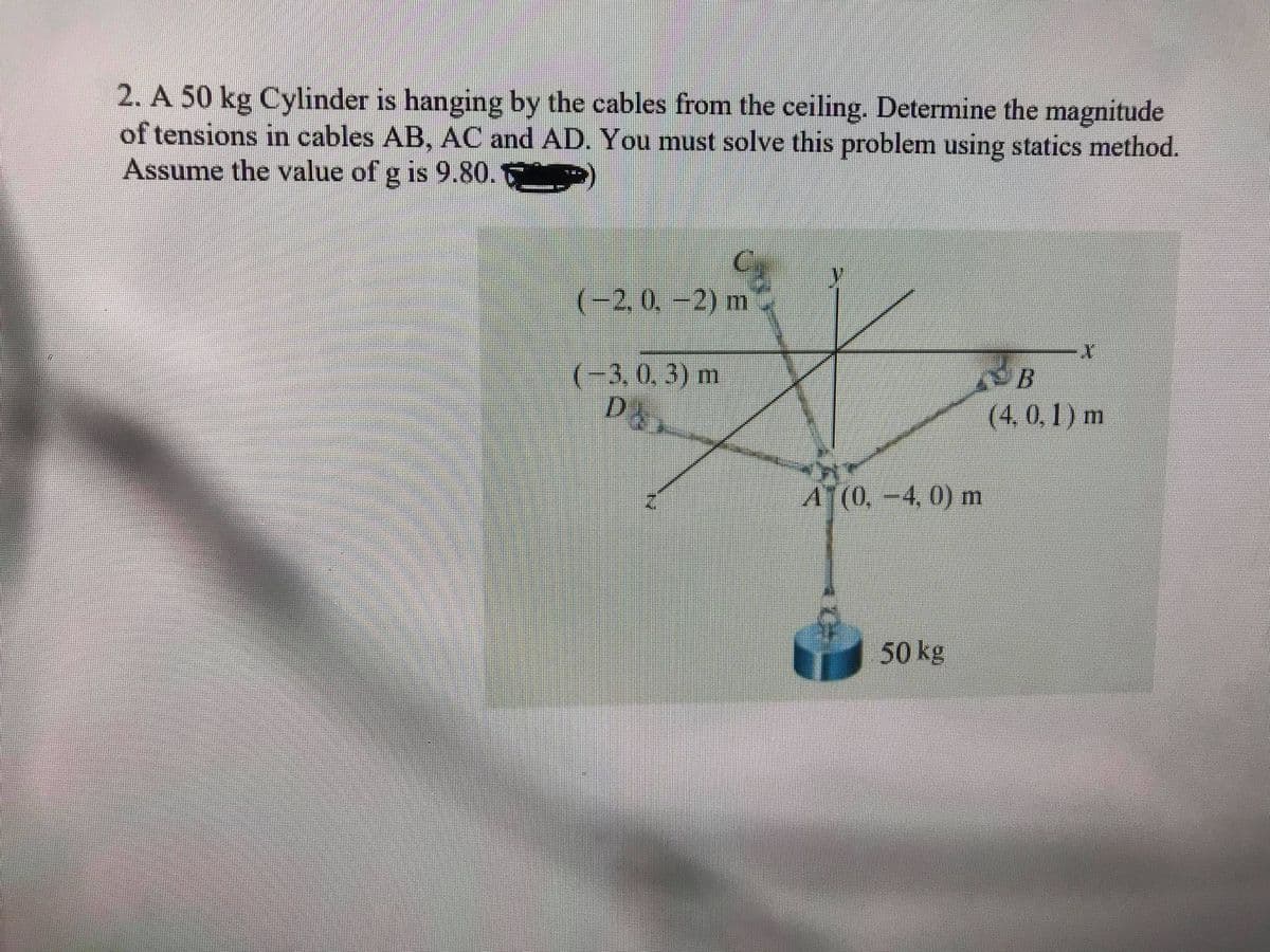 2. A 50 kg Cylinder is hanging by the cables from the ceiling. Determine the magnitude
of tensions in cables AB, AC and AD. You must solve this problem using statics method.
Assume the value of g is 9.80.
(-2,0,-2) m
(-3,0,3) m
(4, 0, 1 ) m
A(0.-4, 0) mn
50 kg
