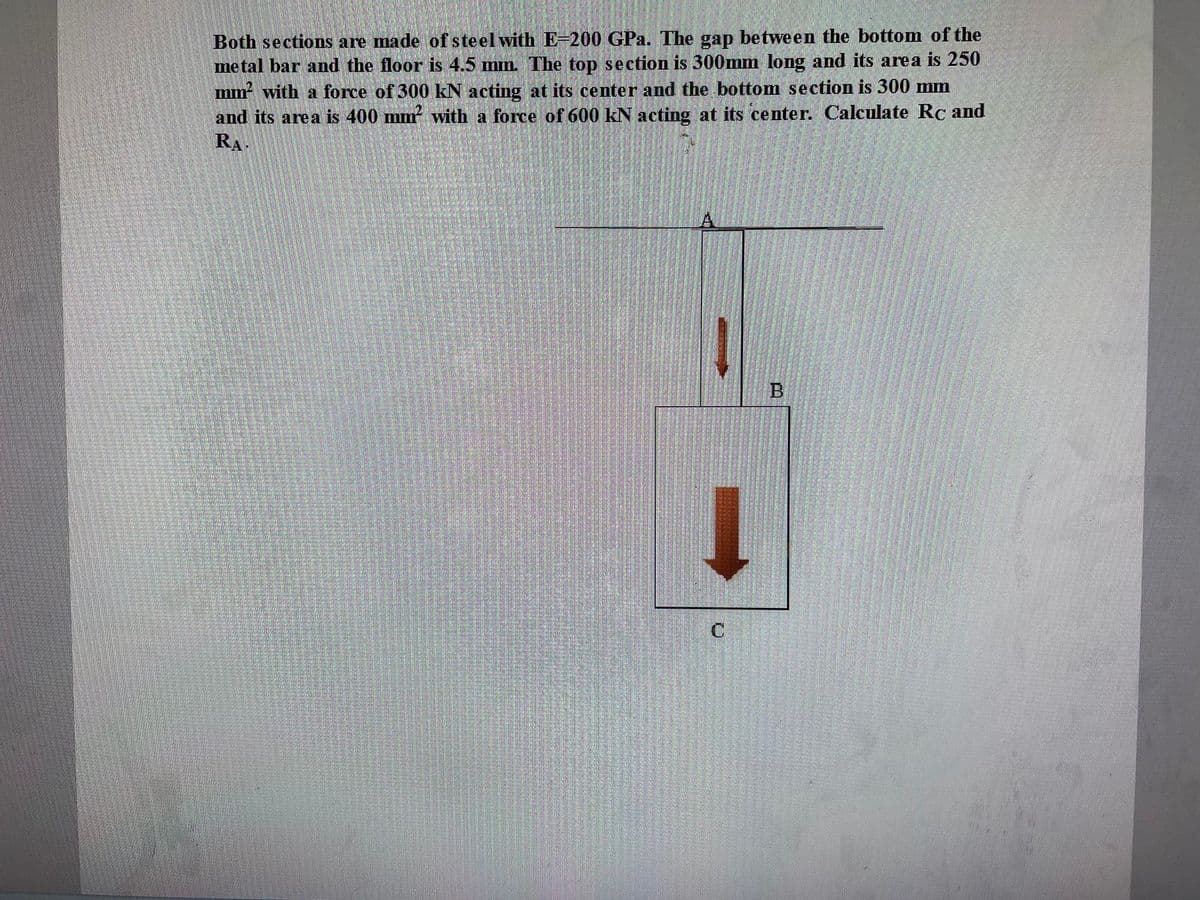 Both sections are made of steel with E-200 GPa. The gap between the bottom of the
metal bar and the floor is 4.5 mm. The top section is 300mm long and its area is 250
mm² with a force of 300 kN acting at its center and the bottom section is 300 mm
and its area is 400 mm² with a force of 600 kN acting at its center. Calculate Rc and
RA.
↓
C
B