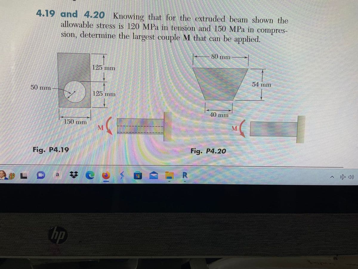 4.19 and 4.20 Knowing that for the extruded beam shown the
allowable stress is 120 MPa in tension and 150 MPa in compres-
sion, determine the largest couple M that can be applied.
50 mm
Fig. P4.19
MOLO
150 mm
a
hp
125 mm
125 mm
M
UE
■
R
80 mm
40 mm
Fig. P4.20
M
54 mm
^ + 4)