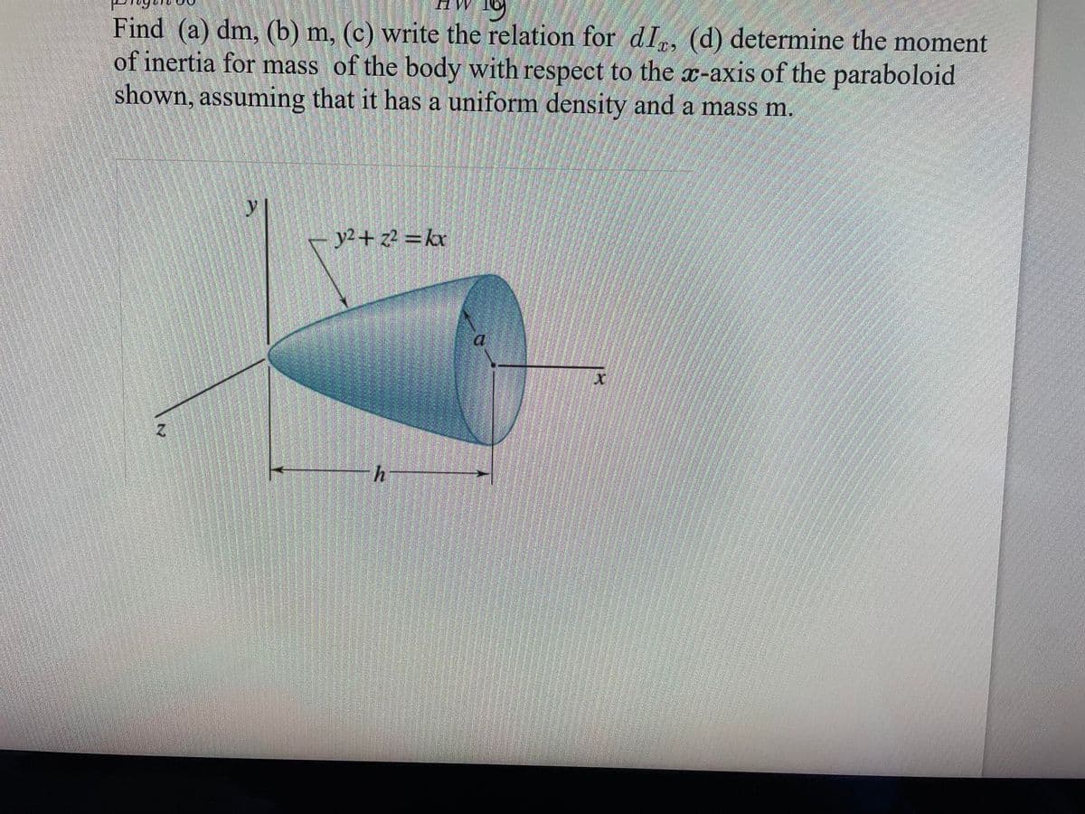 HW 19
Find (a) dm, (b) m, (c) write the relation for dIx, (d) determine the moment
of inertia for mass of the body with respect to the x-axis of the paraboloid
shown, assuming that it has a uniform density and a mass m.
y²+z² = kx
h
X
