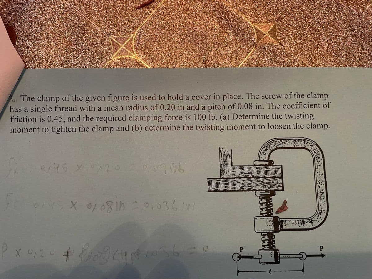 2. The clamp of the given figure is used to hold a cover in place. The screw of the clamp
has a single thread with a mean radius of 0.20 in and a pitch of 0.08 in. The coefficient of
friction is 0.45, and the required clamping force is 100 lb. (a) Determine the twisting
moment to tighten the clamp and (b) determine the twisting moment to loosen the clamp.
0,45 × 0,20 = 0/09 ING
0/45 X 07 08th = 0,036/N
PX 0,20 + 109 (1036 = 0
P