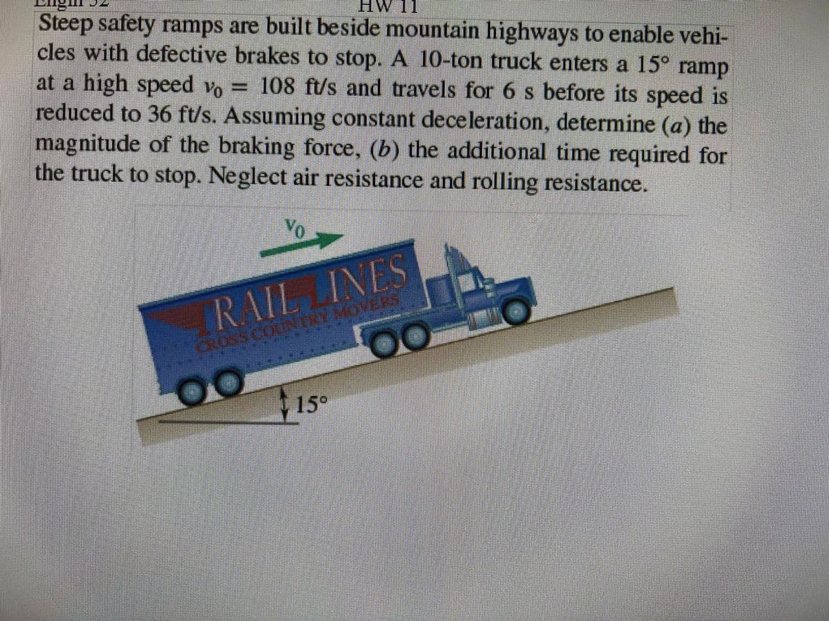 HW 11
Steep safety ramps are built beside mountain highways to enable vehi-
cles with defective brakes to stop. A 10-ton truck enters a 15° ramp
at a high speed vo 108 ft/s and travels for 6 s before its speed is
reduced to 36 ft/s. Assuming constant deceleration, determine (a) the
magnitude of the braking force, (b) the additional time required for
the truck to stop. Neglect air resistance and rolling resistance.
%3D
RAIL INES
00
15°
