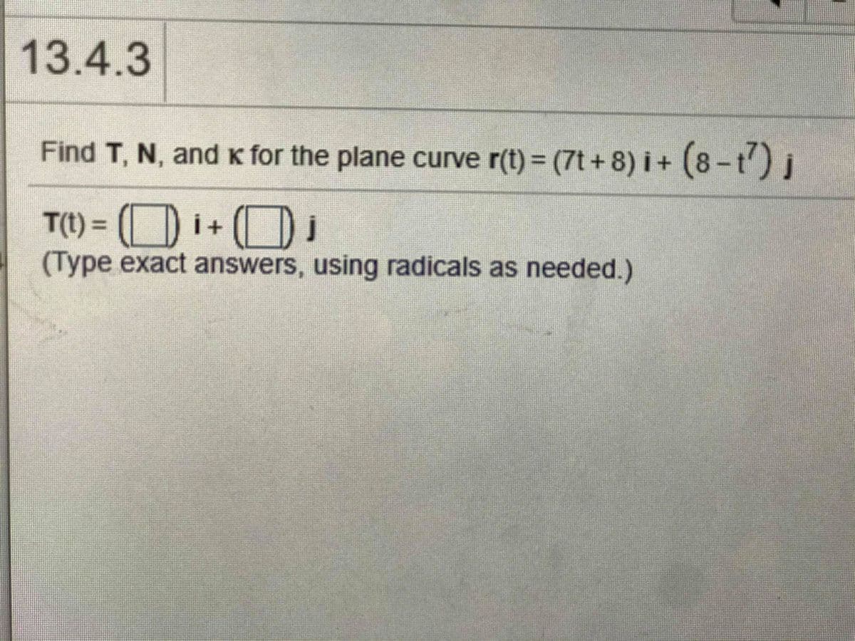 13.4.3
Find T, N, and K for the plane curve r(t) = (7t +8) i + (8-t') j
T(t) = ( i+ (D
(Type exact answers, using radicals as needed.)
%3D
