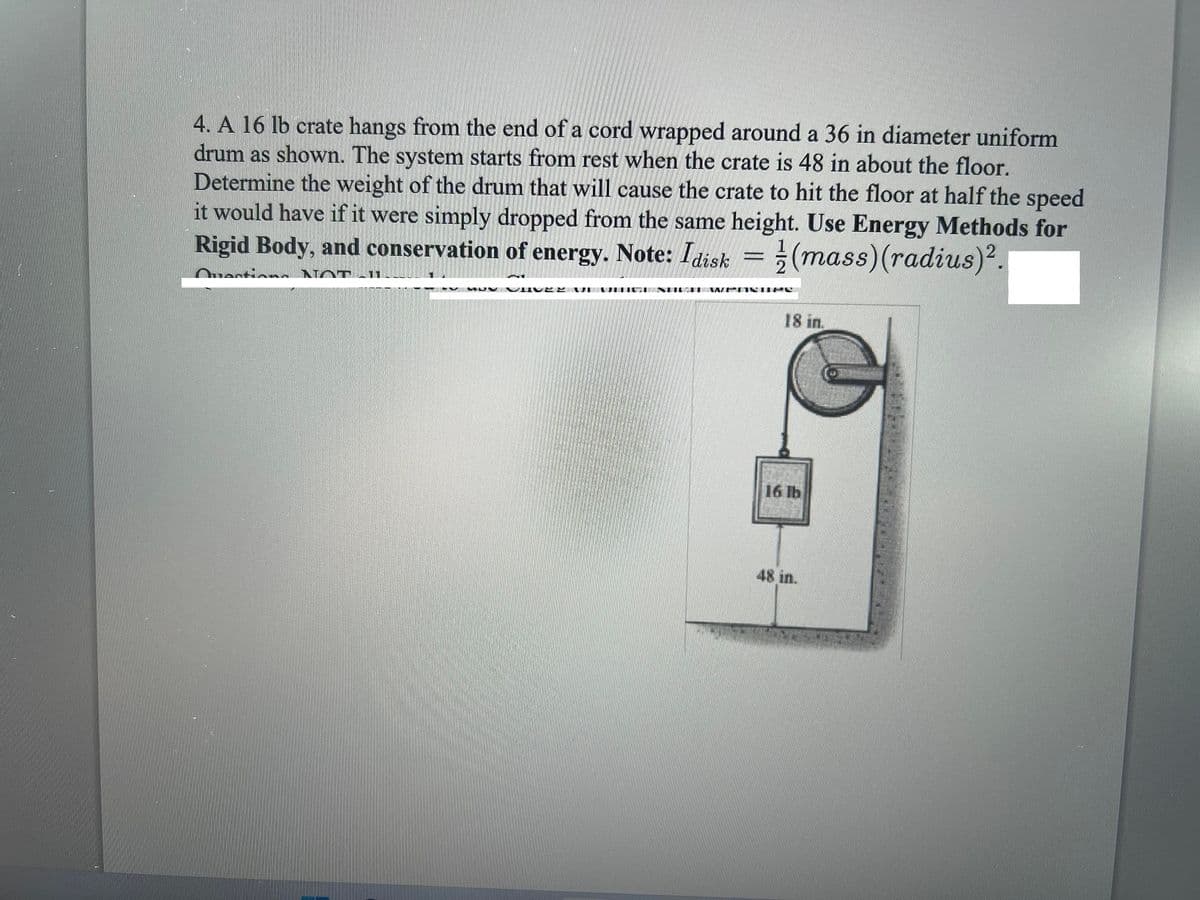 4. A 16 lb crate hangs from the end of a cord wrapped around a 36 in diameter uniform
drum as shown. The system starts from rest when the crate is 48 in about the floor.
Determine the weight of the drum that will cause the crate to hit the floor at half the speed
it would have if it were simply dropped from the same height. Use Energy Methods for
Rigid Body, and conservation of energy. Note: Idisk = ; (mass)(radius).
Ouecti n NOT 11
UV NVIIV E
18 in.
16 lb
48 in.
