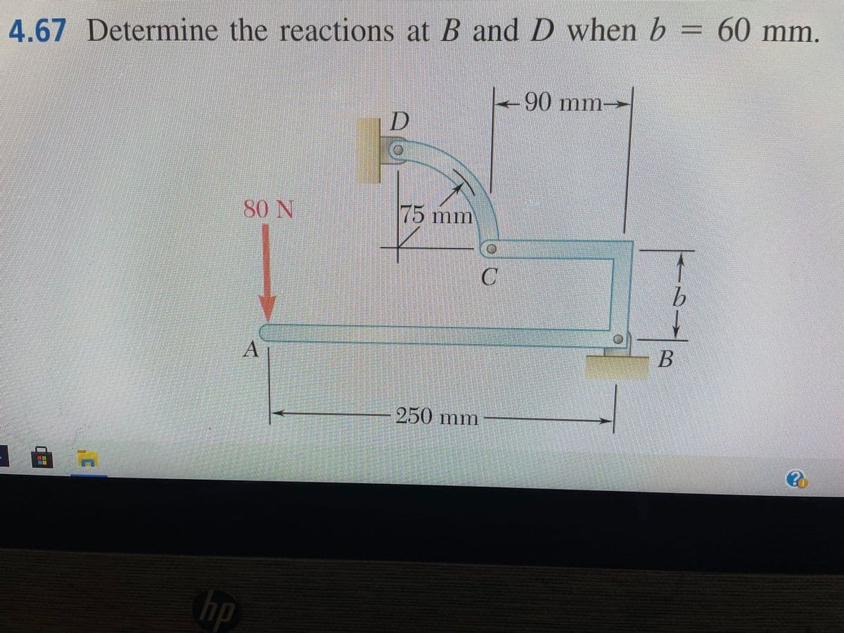 4.67 Determine the reactions at B and D when b = 60 mm.
血量
hp
80 N
A
D
175 mm
250 mm
-90 mm-
C
B
?