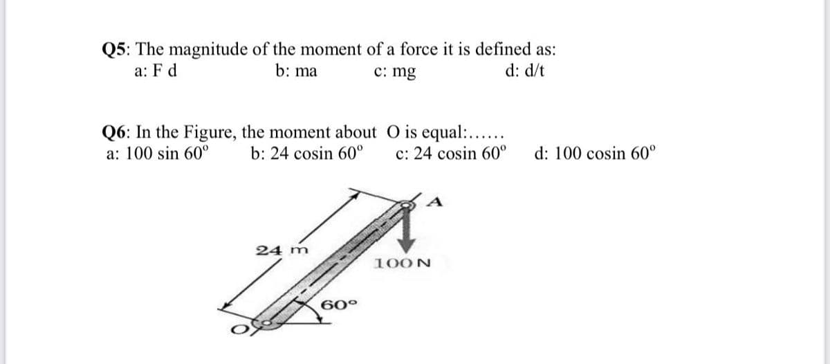 Q5: The magnitude of the moment of a force it is defined as:
d: d/t
a: F d
b: ma
c: mg
Q6: In the Figure, the moment about O is equal:...
b: 24 cosin 60°
a: 100 sin 60°
c: 24 cosin 60°
d: 100 cosin 60°
24 m
100N
60°
