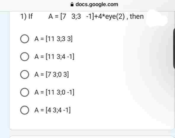 1) If
docs.google.com
A = [7 3,3 -1]+4*eye(2), then
O A = [11 3,3 3]
O A = [113;4-1]
O A = [7 3,0 3]
O A = [113,0-1]
O A = [43;4-1]