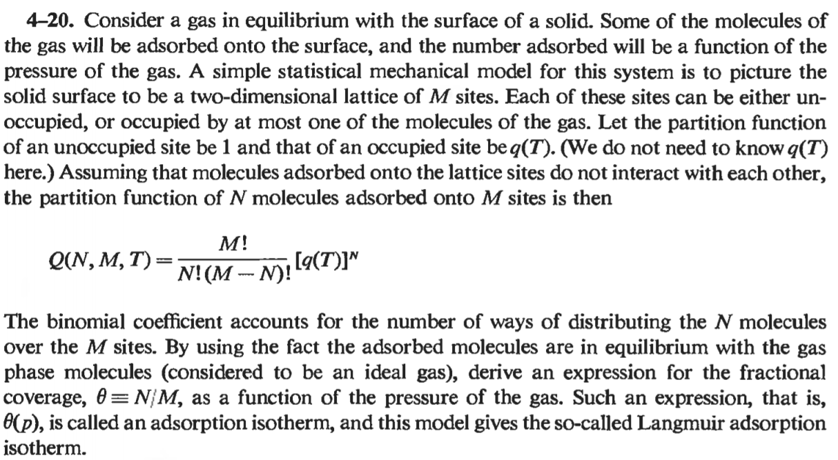 4-20. Consider a gas in equilibrium with the surface of a solid. Some of the molecules of
the gas will be adsorbed onto the surface, and the number adsorbed will be a function of the
pressure of the gas. A simple statistical mechanical model for this system is to picture the
solid surface to be a two-dimensional lattice of M sites. Each of these sites can be either un-
occupied, or occupied by at most one of the molecules of the gas. Let the partition function
of an unoccupied site be 1 and that of an occupied site be q(T). (We do not need to know q(T)
here.) Assuming that molecules adsorbed onto the lattice sites do not interact with each other,
the partition function of N molecules adsorbed onto M sites is then
M!
Q(N, M, T) =
N! (M -- N)!
[q(T)]"
The binomial coefficient accounts for the number of ways of distributing the N molecules
over the M sites. By using the fact the adsorbed molecules are in equilibrium with the gas
phase molecules (considered to be an ideal gas), derive an expression for the fractional
coverage, 0= N/M, as a function of the pressure of the gas. Such an expression, that is,
(p), is called an adsorption isotherm, and this model gives the so-called Langmuir adsorption
isotherm.
