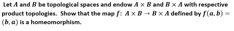 Let A and B be topological spaces and endow A x B and B X A with respective
product topologies. Show that the map f: A × B → B × A defined by f(a, b) =
(b, a) is a homeomorphism.
