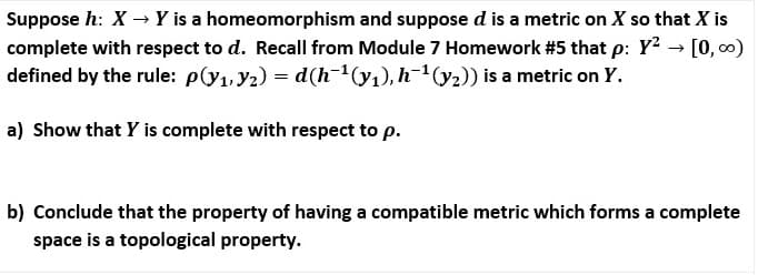 Suppose h: X –→ Y is a homeomorphism and suppose d is a metric on X so that X is
complete with respect to d. Recall from Module 7 Homework #5 that p: Y? → [0, c0)
defined by the rule: p(y1,y2) = d(h-(y1), h-1(y2)) is a metric on Y.
a) Show that Y is complete with respect to p.
b) Conclude that the property of having a compatible metric which forms a complete
space is a topological property.
