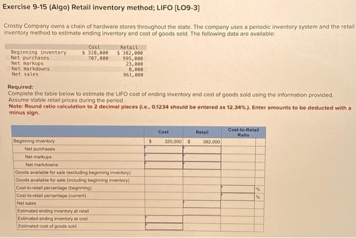 Exercise 9-15 (Algo) Retail inventory method; LIFO [LO9-3]
Crosby Company owns a chain of hardware stores throughout the state. The company uses a periodic inventory system and the retail
inventory method to estimate ending inventory and cost of goods sold. The following data are available:
Beginning inventory
Net purchases
Net markups
Net markdowns
Net sales.
Cost
$ 320,000
707,000
Required:
Complete the table below to estimate the LIFO cost of ending inventory and cost of goods sold using the information provided.
Assume stable retail prices during the period.
Beginning inventory
Net purchases
Net markups
Net markdowns
Retail
$ 382,000
995,000
23,000
8,000
961,000
Note: Round ratio calculation to 2 decimal places (l.e., 0.1234 should be entered as 12.34%. ). Enter amounts to be deducted with a
minus sign.
Goods available for sale (excluding beginning inventory)
Goods available for sale (including beginning inventory)
Cost-to-retail percentage (beginning)
Cost-to-retail percentage (current)
Net sales
Estimated ending inventory at retail
Estimated ending inventory at cost
Estimated cost of goods sold
$
Cost
Retail
320,000 $ 382,000
Cost-to-Retail
Ratio
%