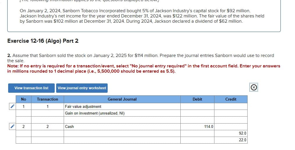On January 2, 2024, Sanborn Tobacco Incorporated bought 5% of Jackson Industry's capital stock for $92 million.
Jackson Industry's net income for the year ended December 31, 2024, was $122 million. The fair value of the shares held
by Sanborn was $102 million at December 31, 2024. During 2024, Jackson declared a dividend of $62 million.
Exercise 12-16 (Algo) Part 2
2. Assume that Sanborn sold the stock on January 2, 2025 for $114 million. Prepare the journal entries Sanborn would use to record
the sale.
Note: If no entry is required for a transaction/event, select "No journal entry required" in the first account field. Enter your answers
in millions rounded to 1 decimal place (i.e., 5,500,000 should be entered as 5.5).
View transaction list
i
No
1
2
Transaction
1
2
View journal entry worksheet
General Journal
Fair value adjustment
Gain on investment (unrealized, NI)
Cash
Debit
114.0
Credit
92.0
22.0
Ⓒ
