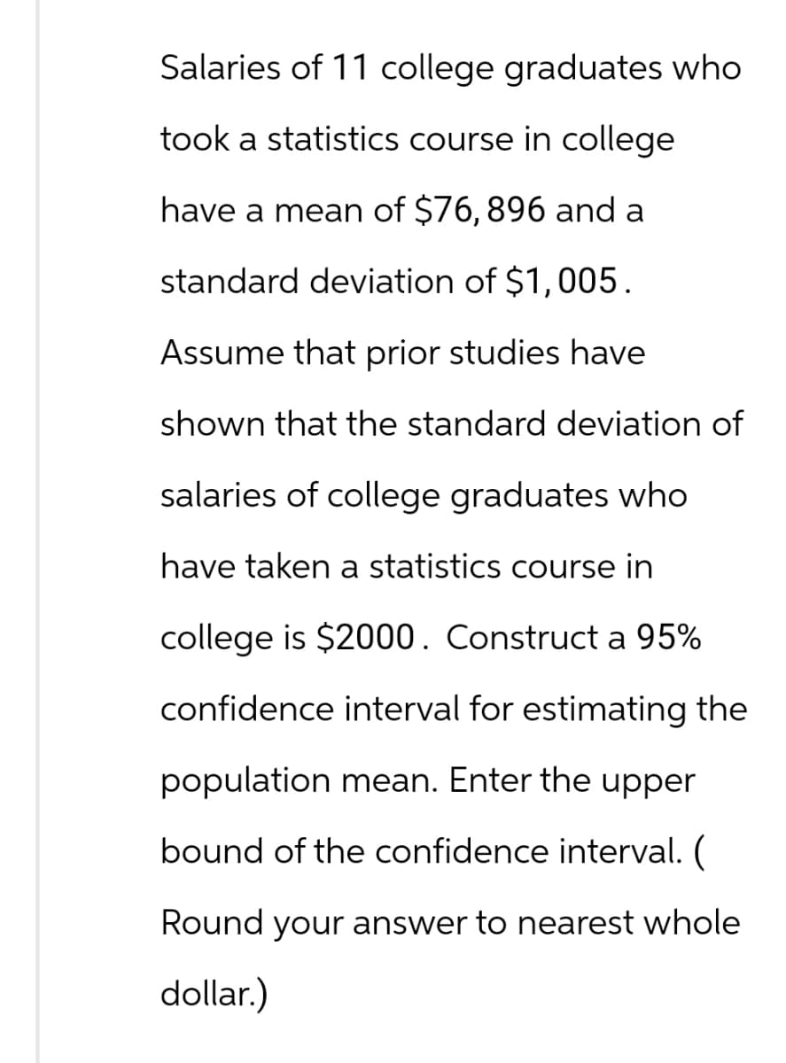 Salaries of 11 college graduates who
took a statistics course in college
have a mean of $76, 896 and a
standard deviation of $1,005.
Assume that prior studies have
shown that the standard deviation of
salaries of college graduates who
have taken a statistics course in
college is $2000. Construct a 95%
confidence interval for estimating the
population mean. Enter the upper
bound of the confidence interval. (
Round your answer to nearest whole
dollar.)