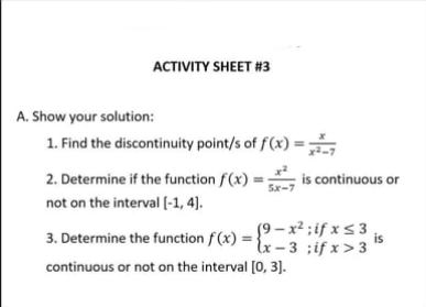 ACTIVITY SHEET #3
A. Show your solution:
1. Find the discontinuity point/s of f(x) = Š
2. Determine if the function f(x) :
is continuous or
Sx-7
not on the interval (-1, 4).
19 – x2 ;if x<3
3. Determine the function f (x) = {x – 3 ;if x>3
is
continuous or not on the interval [0, 3].
