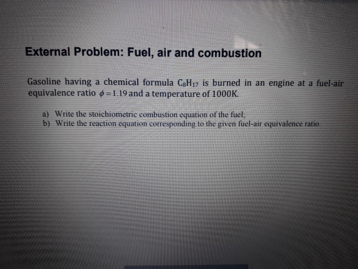 External Problem: Fuel, air and combustion
Gasoline having a chemical formula C3H17 is burned in an engine at a fuel-air
equivalence ratio ø =1.19 and a temperature of 1000K.
a) Write the stoichiometrc combustion equation of the fuel,
b) Write the reaction equation corresponding to the given fuel-air equivalenee ratio
