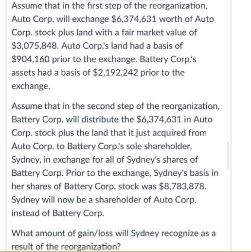 Assume that in the first step of the reorganization,
Auto Corp. will exchange $6,374,631 worth of Auto
Corp. stock plus land with a fair market value of
$3,075,848. Auto Corp's land had a basis of
$904,160 prior to the exchange. Battery Corp.'s
assets had a basis of $2,192,242 prior to the
exchange.
Assume that in the second step of the reorganization,
Battery Corp. will distribute the $6,374,631 in Auto
Corp. stock plus the land that it just acquired from
Auto Corp. to Battery Corp.'s sole shareholder,
Sydney, in exchange for all of Sydney's shares of
Battery Corp. Prior to the exchange, Sydney's basis in
her shares of Battery Corp. stock was $8,783,878.
Sydney will now be a shareholder of Auto Corp.
instead of Battery Corp.
What amount of gain/loss will Sydney recognize as a
result of the reorganization?
