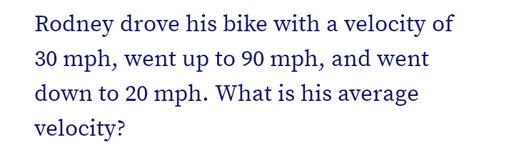 Rodney drove his bike with a velocity of
30 mph, went up to 90 mph, and went
down to 20 mph. What is his average
velocity?
