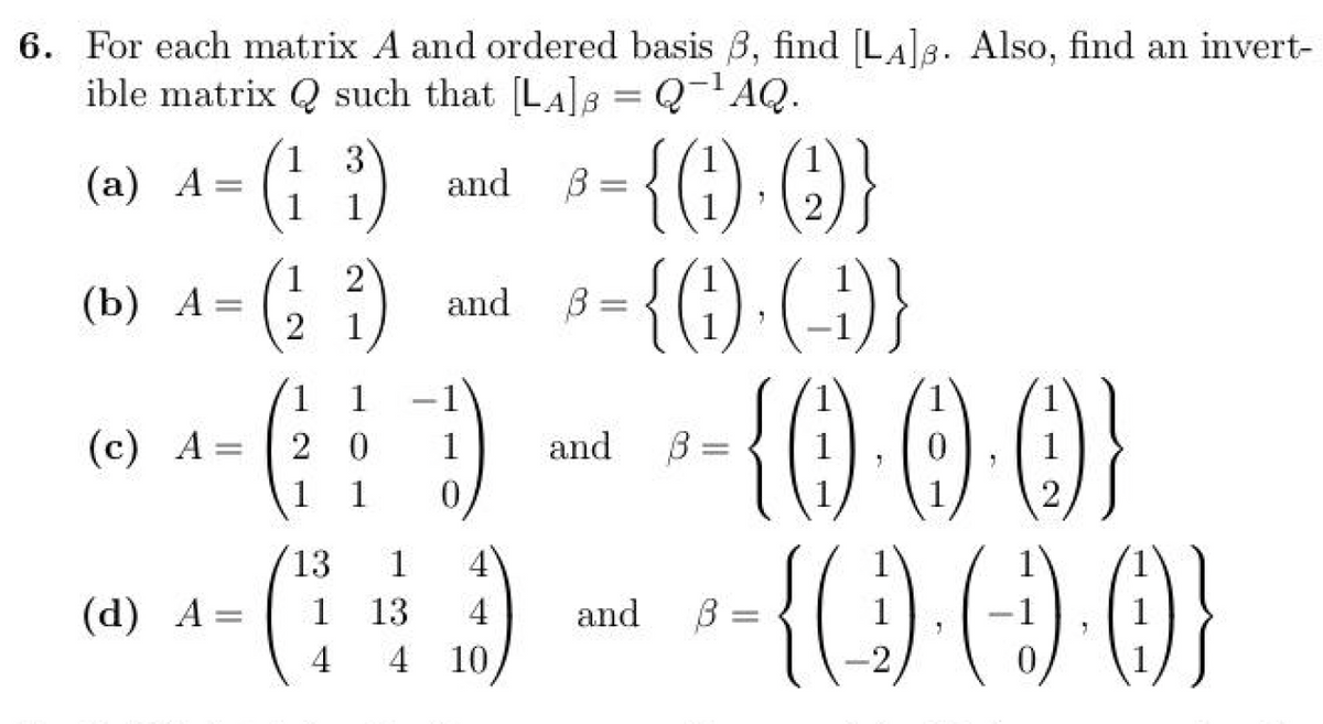 6. For each matrix A and ordered basis ẞ, find [LA]. Also, find an invert-
ible matrix Q such that [LA]B=Q¯¹AQ.
2
1 3
(a) A
=
and
B=
1 1
{(f)-(e)}
1
2
(b) A =
=
and
B =
2
1
(c) A=
=
(d) A=
{G})·(-})}
(11) - - (0·0·0)}
2
0
and
β
=
0
13
1 4
1
13
4
and
β
4
4 10
=
2
{(\)·(9)·()}
