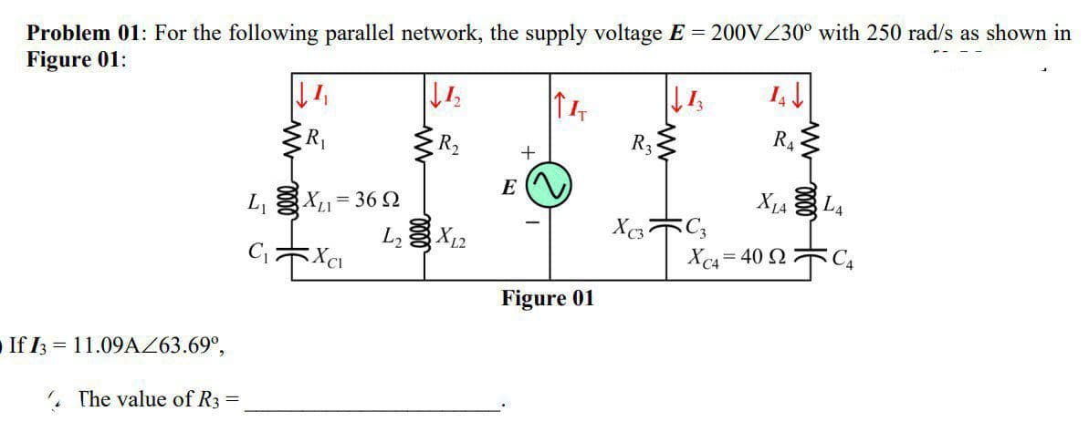 Problem 01: For the following parallel network, the supply voltage E = 200VZ30° with 250 rad/s as shown in
Figure 01:
R2
R3
R4
E
L, X1= 36 2
L X12
CキXa
Xc= 40 2木C,
Figure 01
If I3 = 11.09AZ63.69°,
, The value of R3
