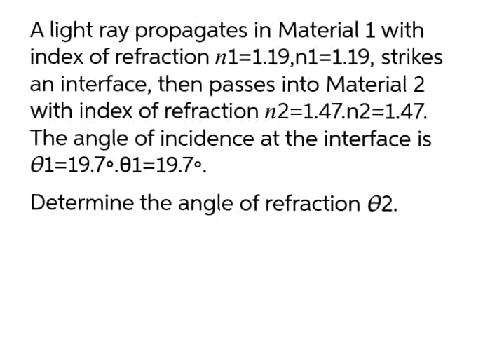 A light ray propagates in Material 1 with
index of refraction n1=1.19,n1=1.19, strikes
an interface, then passes into Material 2
with index of refraction n2=1.47.n2=1.47.
The angle of incidence at the interface is
01=19.70.01=19.7º.
Determine the angle of refraction 02.
