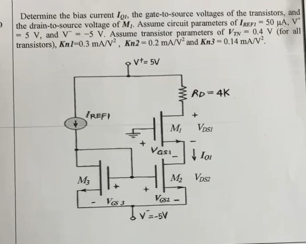 D
Determine the bias current IQI, the gate-to-source voltages of the transistors, and
the drain-to-source voltage of Mr. Assume circuit parameters of IREFI = 50 μA, V
= 5 V, and V = -5 V. Assume transistor parameters of VTN = 0.4 V (for all
transistors), Kn1=0.3 mA/V2, Kn2 = 0.2 mA/V² and Kn3 = 0.14 mA/V².
V+= 5V
IREFI
RD=4K
M₁
VDSI
Vasi
↓101
M2 VDS2
VGS2-
M3
-
+
VGS 3
V=-5V