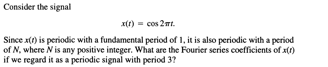 Consider the signal
x(t) :
= cos 27t.
Since x(t) is periodic with a fundamental period of 1, it is also periodic with a period
of N, where N is any positive integer. What are the Fourier series coefficients of x(t)
if we regard it as a periodic signal with period 3?
