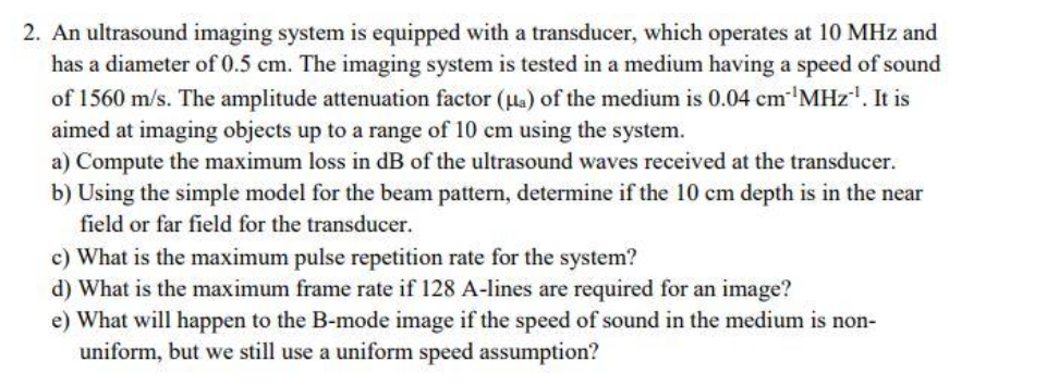 2. An ultrasound imaging system is equipped with a transducer, which operates at 10 MHz and
has a diameter of 0.5 cm. The imaging system is tested in a medium having a speed of sound
of 1560 m/s. The amplitude attenuation factor (la) of the medium is 0.04 cm'MHz". It is
aimed at imaging objects up to a range of 10 cm using the system.
a) Compute the maximum loss in dB of the ultrasound waves received at the transducer.
b) Using the simple model for the beam pattern, determine if the 10 cm depth is in the near
field or far field for the transducer.
c) What is the maximum pulse repetition rate for the system?
d) What is the maximum frame rate if 128 A-lines are required for an image?
e) What will happen to the B-mode image if the speed of sound in the medium is non-
uniform, but we still use a uniform speed assumption?
