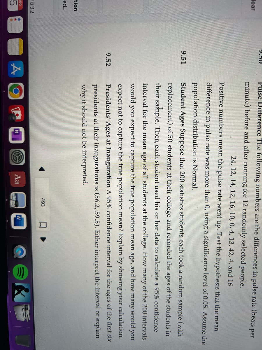 lear
tion
red...
nd 9.2
AUG
9.50
9.51
9.52
A
Pulse Difference The following numbers are the differences in pulse rate (beats per
minute) before and after running for 12 randomly selected people.
24, 12, 14, 12, 16, 10, 0, 4, 13, 42, 4, and 16
Positive numbers mean the pulse rate went up. Test the hypothesis that the mean
difference in pulse rate was more than 0, using a significance level of 0.05. Assume the
population distribution is Normal.
Student Ages Suppose that 200 statistics students each took a random sample (with
replacement) of 50 students at their college and recorded the ages of the students in
their sample. Then each student used his or her data to calculate a 95% confidence
interval for the mean age of all students at the college. How many of the 200 intervals
would you expect to capture the true population mean age, and how many would you
expect not to capture the true population mean? Explain by showing your calculation.
Presidents' Ages at Inauguration A 95% confidence interval for the ages of the first six
presidents at their inaugurations is (56.2, 59.5). Either interpret the interval or explain
why it should not be interpreted.
N
&
Aa
493
W