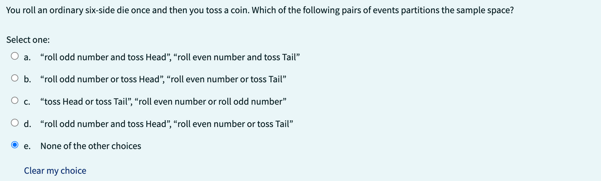 You roll an ordinary six-side die once and then you toss a coin. Which of the following pairs of events partitions the sample space?
Select one:
a.
b. "roll odd number or toss Head", "roll even number or toss Tail"
C.
"roll odd number and toss Head", "roll even number and toss Tail"
e.
"toss Head or toss Tail", "roll even number or roll odd number"
O d. "roll odd number and toss Head", "roll even number or toss Tail"
None of the other choices
Clear my choice