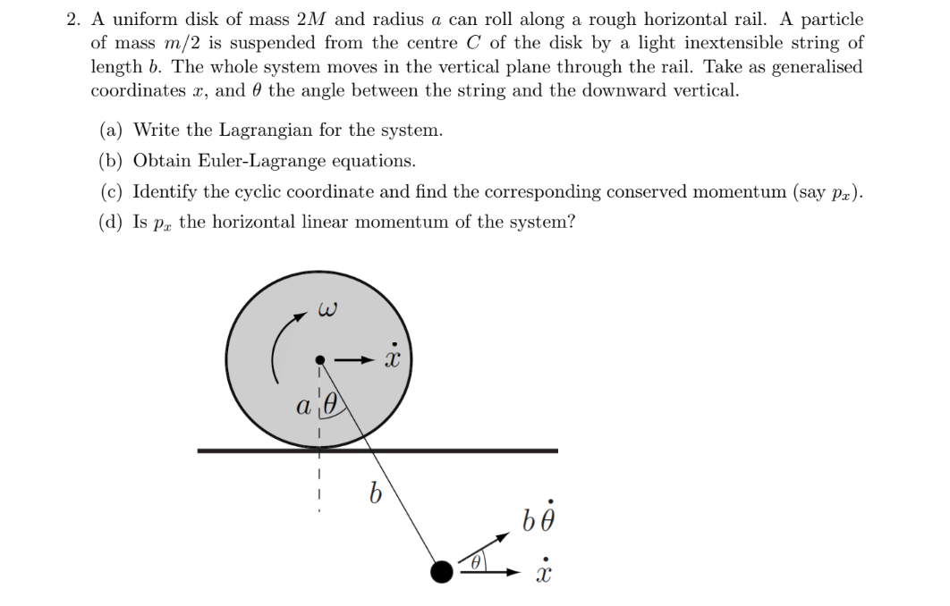 2. A uniform disk of mass 2M and radius a can roll along a rough horizontal rail. A particle
of mass m/2 is suspended from the centre C of the disk by a light inextensible string of
length b. The whole system moves in the vertical plane through the rail. Take as generalised
coordinates x, and 0 the angle between the string and the downward vertical.
(a) Write the Lagrangian for the system.
(b) Obtain Euler-Lagrange equations.
(c) Identify the cyclic coordinate and find the corresponding conserved momentum (say pa).
(d) Is pr the horizontal linear momentum of the system?
а
•8
