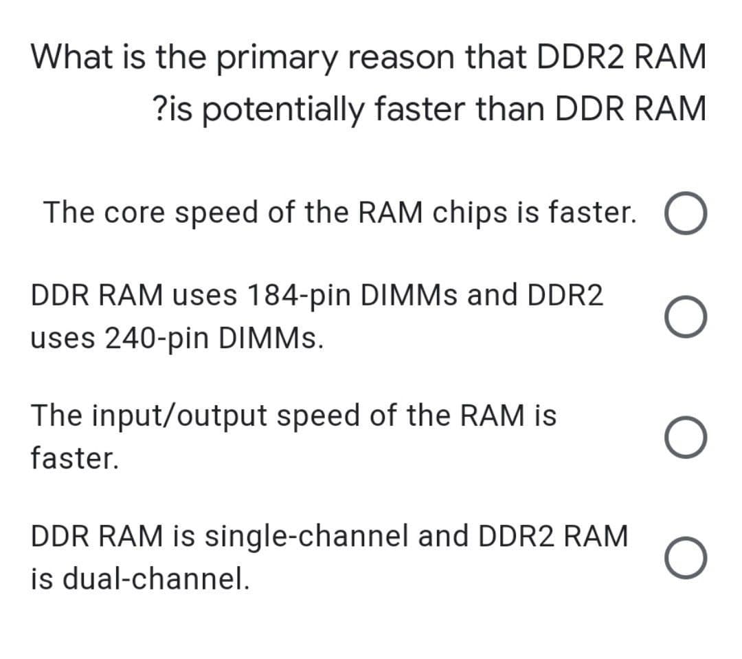 What is the primary reason that DDR2 RAM
?is potentially faster than DDR RAM
The core speed of the RAM chips is faster.
DDR RAM uses 184-pin DIMMS and DDR2
uses 240-pin DIMMS.
The input/output speed of the RAM is
faster.
DDR RAM is single-channel and DDR2 RAM
is dual-channel.
