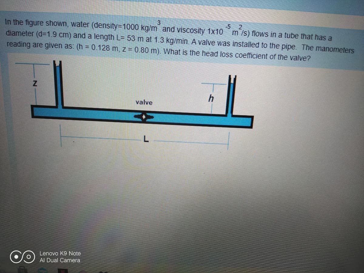3
-5
In the figure shown, water (density=D1000 kg/m and viscosity 1x10 m /s) flows in a tube that has a
diameter (d=1.9 cm) and a length L= 53 m at 1.3 kg/min. A valve was installed to the pipe. The manometers
reading are given as. (h = 0.128 m. z = 0.80 m). What is the head loss coefficient of the valve?
2.
valve
Lenovo K9 Note
Al Dual Camera
