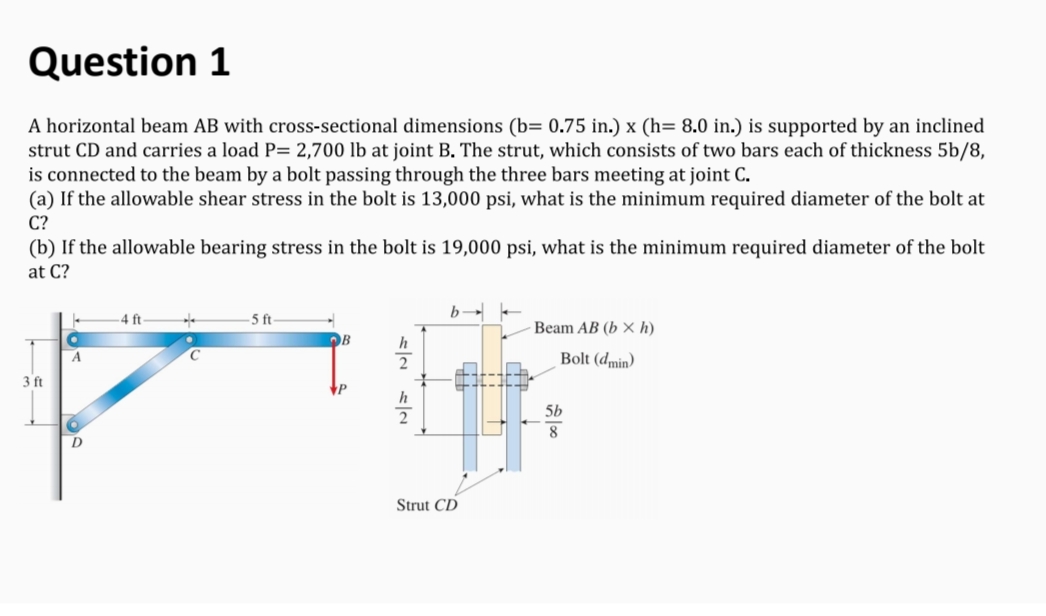 Question 1
A horizontal beam AB with cross-sectional dimensions (b= 0.75 in.) x (h= 8.0 in.) is supported by an inclined
strut CD and carries a load P= 2,700 lb at joint B. The strut, which consists of two bars each of thickness 5b/8,
is connected to the beam by a bolt passing through the three bars meeting at joint C.
(a) If the allowable shear stress in the bolt is 13,000 psi, what is the minimum required diameter of the bolt at
C?
(b) If the allowable bearing stress in the bolt is 19,000 psi, what is the minimum required diameter of the bolt
at C?
b-
5 ft
Beam AB (b x h)
OB
h
Bolt (dmin)
3 ft
P
h
2
5b
D
Strut CD

