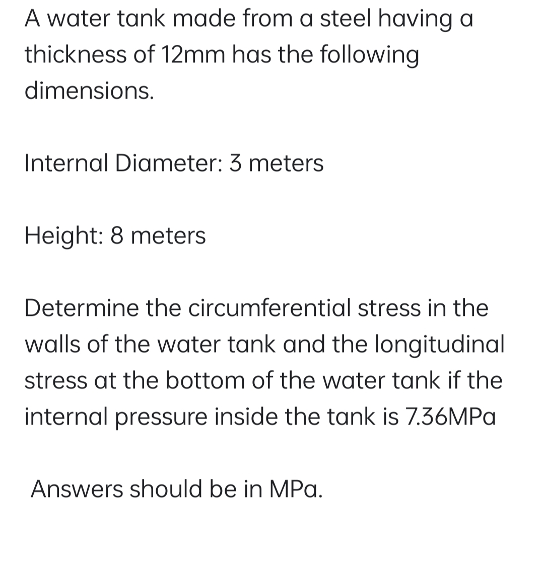 A water tank made from a steel having a
thickness of 12mm has the following
dimensions.
Internal Diameter: 3 meters
Height: 8 meters
Determine the circumferential stress in the
walls of the water tank and the longitudinal
stress at the bottom of the water tank if the
internal pressure inside the tank is 7.36MPA
Answers should be in MPa.
