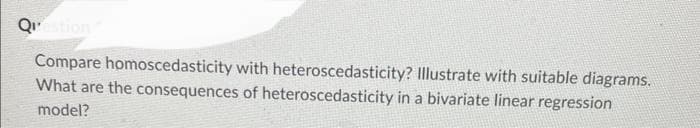 Question
Compare homoscedasticity with heteroscedasticity? Illustrate with suitable diagrams.
What are the consequences of heteroscedasticity in a bivariate linear regression
model?