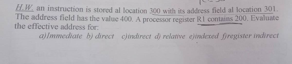 H.W. an instruction is stored al location 300 with its address field al location 301.
The address field has the value 400. A processor register R1 contains 200. Evaluate
the effective address for:
a)Immediate b) direct c)indirect d) relative e)indexed fregister indirect
