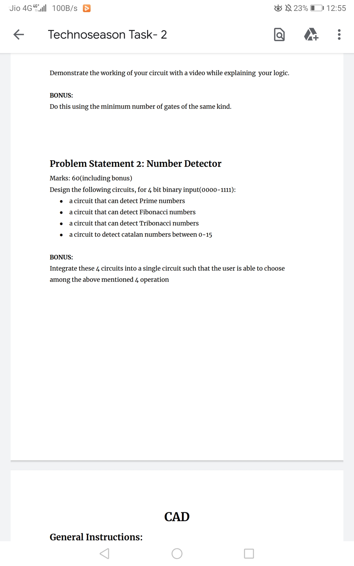 4G+
Jio 4G 100B/s
←
▶
23%
Technoseason Task- 2
Demonstrate the working of your circuit with a video while explaining your logic.
BONUS:
Do this using the minimum number of gates of the same kind.
Problem Statement 2: Number Detector
Marks: 60(including bonus)
Design the following circuits, for 4 bit binary input(0000-1111):
a circuit that can detect Prime numbers
●
a circuit that can detect Fibonacci numbers
a circuit that can detect Tribonacci numbers
a circuit to detect catalan numbers between 0-15
BONUS:
Integrate these 4 circuits into a single circuit such that the user is able to choose
among the above mentioned 4 operation
CAD
General Instructions:
12:55
: